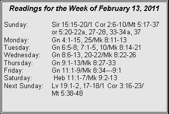 Text Box: Readings for the Week of February 13, 2011
Sunday:	Sir 15:15-20/1 Cor 2:6-10/Mt 5:17-37 		or 5:20-22a, 27-28, 33-34a, 37
Monday:	Gn 4:1-15, 25/Mk 8:11-13
Tuesday:	Gn 6:5-8; 7:1-5, 10/Mk 8:14-21
Wednesday:	Gn 8:6-13, 20-22/Mk 8:22-26
Thursday:	Gn 9:1-13/Mk 8:27-33
Friday:		Gn 11:1-9/Mk 8:34---9:1
Saturday:	 Heb 11:1-7/Mk 9:2-13
Next Sunday:	Lv 19:1-2, 17-18/1 Cor 3:16-23/		Mt 5:38-48
