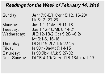 Text Box: Readings for the Week of February 14, 2010Sunday:	Jer 17:5-8/1 Cor 15:12, 16-20/		Lk 6:17, 20-26
Monday:	Jas 1:1-11/Mk 8:11-13
Tuesday:	Jas 1:12-18/Mk 8:14-21
Wednesday:	Jl 2:12-18/2 Cor 5:20---6:2/		Mt 6:1-6, 16-18
Thursday:	Dt 30:15-20/Lk 9:22-25
Friday:		Is 58:1-9a/Mt 9:14-15
Saturday:	Is 58:9b-14/Lk 5:27-32
Next Sunday:	Dt 26:4-10/Rom 10:8-13/Lk 4:1-13
