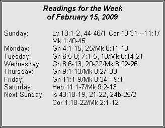 Text Box: Readings for the Week of February 15, 2009
Sunday:	Lv 13:1-2, 44-46/1 Cor 10:31---11:1/		Mk 1:40-45
Monday:	Gn 4:1-15, 25/Mk 8:11-13
Tuesday:	Gn 6:5-8; 7:1-5, 10/Mk 8:14-21
Wednesday:	Gn 8:6-13, 20-22/Mk 8:22-26
Thursday:	Gn 9:1-13/Mk 8:27-33
Friday:		Gn 11:1-9/Mk 8:34---9:1
Saturday:	Heb 11:1-7/Mk 9:2-13
Next Sunday:	Is 43:18-19, 21-22, 24b-25/2 		Cor 1:18-22/Mk 2:1-12

