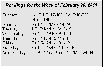 Text Box: Readings for the Week of February 20, 2011Sunday:	Lv 19:1-2, 17-18/1 Cor 3:16-23/		Mt 5:38-48
Monday:	Sir 1:1-10/Mk 9:14-29
Tuesday:	1 Pt 5:1-4/Mt 16:13-19
Wednesday:	Sir 4:11-19/Mk 9:38-40
Thursday:	Sir 5:1-8/Mk 9:41-50
Friday:		Sir 6:5-17/Mk 10:1-12
Saturday:	Sir 17:1-15/Mk 10:13-16
Next Sunday:	Is 49:14-15/1 Cor 4:1-5/Mt 6:24-34
