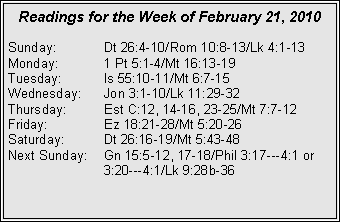 Text Box: Readings for the Week of February 21, 2010
Sunday:	Dt 26:4-10/Rom 10:8-13/Lk 4:1-13
Monday:	1 Pt 5:1-4/Mt 16:13-19
Tuesday:	Is 55:10-11/Mt 6:7-15
Wednesday:	Jon 3:1-10/Lk 11:29-32
Thursday:	Est C:12, 14-16, 23-25/Mt 7:7-12
Friday:		Ez 18:21-28/Mt 5:20-26
Saturday:	Dt 26:16-19/Mt 5:43-48
Next Sunday:	Gn 15:5-12, 17-18/Phil 3:17---4:1 or 		3:20---4:1/Lk 9:28b-36

