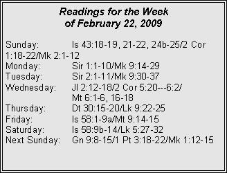 Text Box: Readings for the Week of February 22, 2009
Sunday:	Is 43:18-19, 21-22, 24b-25/2 Cor 1:18-22/Mk 2:1-12
Monday:	Sir 1:1-10/Mk 9:14-29
Tuesday:	Sir 2:1-11/Mk 9:30-37
Wednesday:	Jl 2:12-18/2 Cor 5:20---6:2/		Mt 6:1-6, 16-18
Thursday:	Dt 30:15-20/Lk 9:22-25
Friday:		Is 58:1-9a/Mt 9:14-15
Saturday:	Is 58:9b-14/Lk 5:27-32
Next Sunday:	Gn 9:8-15/1 Pt 3:18-22/Mk 1:12-15

