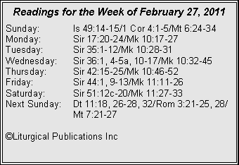 Text Box: Readings for the Week of February 27, 2011
Sunday:	Is 49:14-15/1 Cor 4:1-5/Mt 6:24-34
Monday:	Sir 17:20-24/Mk 10:17-27
Tuesday:	Sir 35:1-12/Mk 10:28-31
Wednesday:	Sir 36:1, 4-5a, 10-17/Mk 10:32-45
Thursday:	Sir 42:15-25/Mk 10:46-52
Friday:		Sir 44:1, 9-13/Mk 11:11-26
Saturday:	Sir 51:12c-20/Mk 11:27-33
Next Sunday:	Dt 11:18, 26-28, 32/Rom 3:21-25, 28/		Mt 7:21-27

©Liturgical Publications Inc
