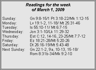 Text Box: Readings for the week of March 1, 2009Sunday:	Gn 9:8-15/1 Pt 3:18-22/Mk 1:12-15
Monday:	Lv 19:1-2, 11-18/ Mt 25:31-46
Tuesday:	Is 55:10-11/ Mt 6:7-15
Wednesday:	Jon 3:1-10/Lk 11:29-32
Thursday:	Est C:12, 14-16, 23-25/Mt 7:7-12
Friday:		Ez 18:21-28/Mt 5:20-26
Saturday:	Dt 26:16-19/Mt 5:43-48
Next Sunday:	Gn 22:1-2, 9a, 10-13, 15-18/		Rom 8:31b-34/Mk 9:2-10

