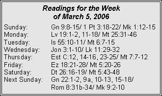 Text Box: Readings for the Week of March 5, 2006Sunday:	Gn 9:8-15/ 1 Pt 3:18-22/ Mk 1:12-15Monday:	Lv 19:1-2, 11-18/ Mt 25:31-46Tuesday:	Is 55:10-11/ Mt 6:7-15Wednesday:	Jon 3:1-10/ Lk 11:29-32Thursday:	Est C:12, 14-16, 23-25/ Mt 7:7-12Friday:		Ez 18:21-28/ Mt 5:20-26Saturday:	Dt 26:16-19/ Mt 5:43-48Next Sunday:	Gn 22:1-2, 9a, 10-13, 15-18/ 		Rom 8:31b-34/ Mk 9:2-10