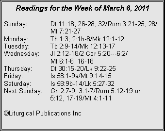 Text Box: Readings for the Week of March 6, 2011Sunday:	Dt 11:18, 26-28, 32/Rom 3:21-25, 28/		Mt 7:21-27Monday:	Tb 1:3; 2:1b-8/Mk 12:1-12Tuesday:	Tb 2:9-14/Mk 12:13-17Wednesday:	Jl 2:12-18/2 Cor 5:20---6:2/		Mt 6:1-6, 16-18Thursday:	Dt 30:15-20/Lk 9:22-25Friday:		Is 58:1-9a/Mt 9:14-15Saturday:	Is 58:9b-14/Lk 5:27-32Next Sunday:	Gn 2:7-9; 3:1-7/Rom 5:12-19 or 		5:12, 17-19/Mt 4:1-11©Liturgical Publications Inc
