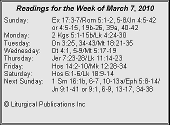 Text Box: Readings for the Week of March 7, 2010Sunday:	Ex 17:3-7/Rom 5:1-2, 5-8/Jn 4:5-42 		or 4:5-15, 19b-26, 39a, 40-42
Monday:	2 Kgs 5:1-15b/Lk 4:24-30
Tuesday:	Dn 3:25, 34-43/Mt 18:21-35
Wednesday:	Dt 4:1, 5-9/Mt 5:17-19
Thursday:	Jer 7:23-28/Lk 11:14-23
Friday:		Hos 14:2-10/Mk 12:28-34
Saturday:	Hos 6:1-6/Lk 18:9-14
Next Sunday:	1 Sm 16:1b, 6-7, 10-13a/Eph 5:8-14/		Jn 9:1-41 or 9:1, 6-9, 13-17, 34-38

© Liturgical Publications Inc
