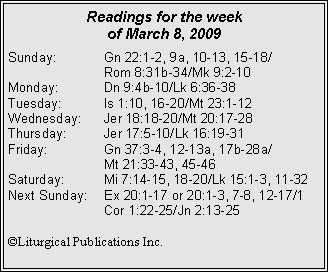 Text Box: Readings for the week of March 8, 2009Sunday:	Gn 22:1-2, 9a, 10-13, 15-18/		Rom 8:31b-34/Mk 9:2-10
Monday:	Dn 9:4b-10/Lk 6:36-38
Tuesday:	Is 1:10, 16-20/Mt 23:1-12
Wednesday:	Jer 18:18-20/Mt 20:17-28
Thursday:	Jer 17:5-10/Lk 16:19-31
Friday:		Gn 37:3-4, 12-13a, 17b-28a/		Mt 21:33-43, 45-46
Saturday:	Mi 7:14-15, 18-20/Lk 15:1-3, 11-32
Next Sunday:	Ex 20:1-17 or 20:1-3, 7-8, 12-17/1 		Cor 1:22-25/Jn 2:13-25

©Liturgical Publications Inc.