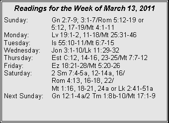Text Box: Readings for the Week of March 13, 2011Sunday:	Gn 2:7-9; 3:1-7/Rom 5:12-19 or 		5:12, 17-19/Mt 4:1-11Monday:	Lv 19:1-2, 11-18/Mt 25:31-46Tuesday:	Is 55:10-11/Mt 6:7-15Wednesday:	Jon 3:1-10/Lk 11:29-32Thursday:	Est C:12, 14-16, 23-25/Mt 7:7-12Friday:		Ez 18:21-28/Mt 5:20-26Saturday:	2 Sm 7:4-5a, 12-14a, 16/		Rom 4:13, 16-18, 22/		Mt 1:16, 18-21, 24a or Lk 2:41-51aNext Sunday:	Gn 12:1-4a/2 Tm 1:8b-10/Mt 17:1-9