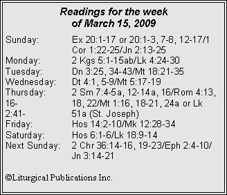 Text Box: Readings for the week of March 15, 2009
Sunday:	Ex 20:1-17 or 20:1-3, 7-8, 12-17/1 		Cor 1:22-25/Jn 2:13-25
Monday:	2 Kgs 5:1-15ab/Lk 4:24-30
Tuesday:	Dn 3:25, 34-43/Mt 18:21-35
Wednesday:	Dt 4:1, 5-9/Mt 5:17-19
Thursday:	2 Sm 7:4-5a, 12-14a, 16/Rom 4:13, 16-		18, 22/Mt 1:16, 18-21, 24a or Lk 2:41-		51a (St. Joseph)
Friday:		Hos 14:2-10/Mk 12:28-34
Saturday:	Hos 6:1-6/Lk 18:9-14
Next Sunday:	2 Chr 36:14-16, 19-23/Eph 2:4-10/		Jn 3:14-21

©Liturgical Publications Inc.