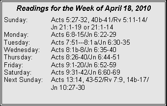 Text Box: Readings for the Week of April 18, 2010Sunday:	Acts 5:27-32, 40b-41/Rv 5:11-14/		Jn 21:1-19 or 21:1-14
Monday:	Acts 6:8-15/Jn 6:22-29
Tuesday:	Acts 7:51---8:1a/Jn 6:30-35
Wednesday:	Acts 8:1b-8/Jn 6:35-40
Thursday:	Acts 8:26-40/Jn 6:44-51
Friday:		Acts 9:1-20/Jn 6:52-59
Saturday:	Acts 9:31-42/Jn 6:60-69
Next Sunday:	Acts 13:14, 43-52/Rv 7:9, 14b-17/		Jn 10:27-30

