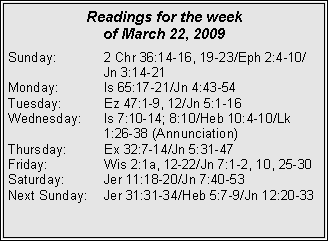 Text Box: Readings for the week of March 22, 2009Sunday:	2 Chr 36:14-16, 19-23/Eph 2:4-10/		Jn 3:14-21
Monday:	Is 65:17-21/Jn 4:43-54
Tuesday:	Ez 47:1-9, 12/Jn 5:1-16
Wednesday:	Is 7:10-14; 8:10/Heb 10:4-10/Lk 			1:26-38 (Annunciation)
Thursday:	Ex 32:7-14/Jn 5:31-47
Friday:		Wis 2:1a, 12-22/Jn 7:1-2, 10, 25-30
Saturday:	Jer 11:18-20/Jn 7:40-53
Next Sunday:	Jer 31:31-34/Heb 5:7-9/Jn 12:20-33