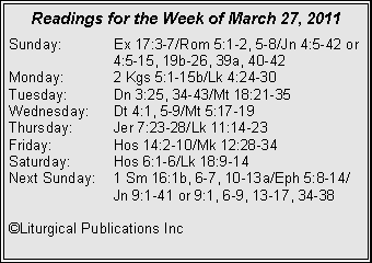 Text Box: Readings for the Week of March 27, 2011Sunday:	Ex 17:3-7/Rom 5:1-2, 5-8/Jn 4:5-42 or 		4:5-15, 19b-26, 39a, 40-42Monday:	2 Kgs 5:1-15b/Lk 4:24-30Tuesday:	Dn 3:25, 34-43/Mt 18:21-35Wednesday:	Dt 4:1, 5-9/Mt 5:17-19Thursday:	Jer 7:23-28/Lk 11:14-23Friday:		Hos 14:2-10/Mk 12:28-34Saturday:	Hos 6:1-6/Lk 18:9-14Next Sunday:	1 Sm 16:1b, 6-7, 10-13a/Eph 5:8-14/		Jn 9:1-41 or 9:1, 6-9, 13-17, 34-38©Liturgical Publications Inc