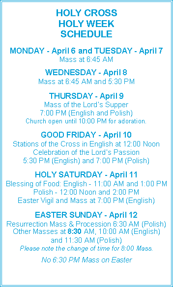 Text Box: HOLY CROSS HOLY WEEK SCHEDULEMONDAY - April 6 and TUESDAY - April 7Mass at 6:45 AMWEDNESDAY - April 8Mass at 6:45 AM and 5:30 PMTHURSDAY - April 9Mass of the Lord’s Supper7:00 PM (English and Polish)Church open until 10:00 PM for adoration.GOOD FRIDAY - April 10Stations of the Cross in English at 12:00 NoonCelebration of the Lord’s Passion5:30 PM (English) and 7:00 PM (Polish)HOLY SATURDAY - April 11Blessing of Food: English - 11:00 AM and 1:00 PMPolish - 12:00 Noon and 2:00 PMEaster Vigil and Mass at 7:00 PM (English)EASTER SUNDAY - April 12Resurrection Mass & Procession 6:30 AM (Polish)Other Masses at 8:30 AM, 10:00 AM (English)and 11:30 AM (Polish)Please note the change of time for 8:00 Mass.No 6:30 PM Mass on Easter