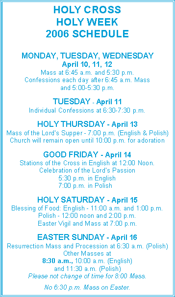 Text Box: HOLY CROSSHOLY WEEK 2006 SCHEDULEMONDAY, TUESDAY, WEDNESDAYApril 10, 11, 12Mass at 6:45 a.m. and 5:30 p.m.Confessions each day after 6:45 a.m. Massand 5:00-5:30 p.m.TUESDAY - April 11Individual Confessions at 6:30-7:30 p.m.HOLY THURSDAY - April 13Mass of the Lord’s Supper - 7:00 p.m. (English & Polish)Church will remain open until 10:00 p.m. for adorationGOOD FRIDAY - April 14Stations of the Cross in English at 12:00 Noon.Celebration of the Lord’s Passion5:30 p.m. in English		    7:00 p.m. in Polish HOLY SATURDAY - April 15Blessing of Food: English - 11:00 a.m. and 1:00 p.m.Polish - 12:00 noon and 2:00 p.m.Easter Vigil and Mass at 7:00 p.m.EASTER SUNDAY - April 16Resurrection Mass and Procession at 6:30 a.m. (Polish)Other Masses at8:30 a.m., 10:00 a.m. (English)and 11:30 a.m. (Polish)Please not change of time for 8:00 Mass.No 6:30 p.m. Mass on Easter.