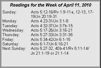 Text Box: Readings for the Week of April 11, 2010Sunday:	Acts 5:12-16/Rv 1:9-11a, 12-13, 17-		19/Jn 20:19-31
Monday:	Acts 4:23-31/Jn 3:1-8
Tuesday:	Acts 4:32-37/Jn 3:7b-15
Wednesday:	Acts 5:17-26/Jn 3:16-21
Thursday:	Acts 5:27-33/Jn 3:31-36
Friday:		Acts 5:34-42/Jn 6:1-15
Saturday:	Acts 6:1-7/Jn 6:16-21
Next Sunday:	Acts 5:27-32, 40b-41/Rv 5:11-14/		Jn 21:1-19 or 21:1-14
