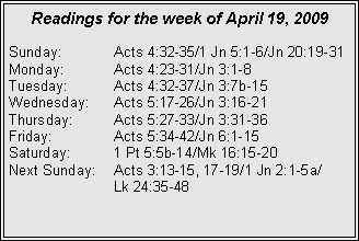Text Box: Readings for the week of April 19, 2009
Sunday:	Acts 4:32-35/1 Jn 5:1-6/Jn 20:19-31
Monday:	Acts 4:23-31/Jn 3:1-8
Tuesday:	Acts 4:32-37/Jn 3:7b-15
Wednesday:	Acts 5:17-26/Jn 3:16-21
Thursday:	Acts 5:27-33/Jn 3:31-36
Friday:		Acts 5:34-42/Jn 6:1-15
Saturday:	1 Pt 5:5b-14/Mk 16:15-20
Next Sunday:	Acts 3:13-15, 17-19/1 Jn 2:1-5a/		Lk 24:35-48
