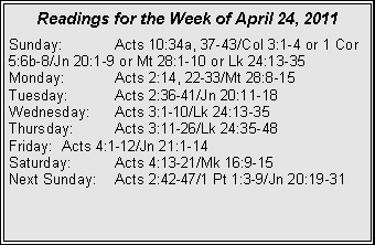 Text Box: Readings for the Week of April 24, 2011Sunday:	Acts 10:34a, 37-43/Col 3:1-4 or 1 Cor 5:6b-8/Jn 20:1-9 or Mt 28:1-10 or Lk 24:13-35Monday:	Acts 2:14, 22-33/Mt 28:8-15Tuesday:	Acts 2:36-41/Jn 20:11-18Wednesday:	Acts 3:1-10/Lk 24:13-35Thursday:	Acts 3:11-26/Lk 24:35-48Friday:	Acts 4:1-12/Jn 21:1-14Saturday:	Acts 4:13-21/Mk 16:9-15Next Sunday:	Acts 2:42-47/1 Pt 1:3-9/Jn 20:19-31