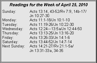 Text Box: Readings for the Week of April 25, 2010
Sunday:	Acts 13:14, 43-52/Rv 7:9, 14b-17/		Jn 10:27-30
Monday:	Acts 11:1-18/Jn 10:1-10
Tuesday:	Acts 11:19-26/Jn 10:22-30
Wednesday:	Acts 12:24---13:5a/Jn 12:44-50
Thursday:	Acts 13:13-25/Jn 13:16-20
Friday:		Acts 13:26-33/Jn 14:1-6
Saturday:	Acts 13:44-52/Jn 14:7-14
Next Sunday:	Acts 14:21-27/Rv 21:1-5a/		Jn 13:31-33a, 34-35
