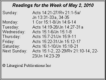 Text Box: Readings for the Week of May 2, 2010Sunday:	Acts 14:21-27/Rv 21:1-5a/		Jn 13:31-33a, 34-35
Monday:	1 Cor 15:1-8/Jn 14:6-14
Tuesday:	Acts 14:19-28/Jn 14:27-31a
Wednesday:	Acts 15:1-6/Jn 15:1-8
Thursday:	Acts 15:7-21/Jn 15:9-11
Friday:		Acts 15:22-31/Jn 15:12-17
Saturday:	Acts 16:1-10/Jn 15:18-21
Next Sunday:	Acts 15:1-2, 22-29/Rv 21:10-14, 22-		23/Jn 14:23-29

© Liturgical Publications Inc
