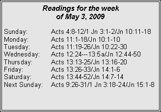 Text Box: Readings for the week of May 3, 2009Sunday:	Acts 4:8-12/1 Jn 3:1-2/Jn 10:11-18
Monday:	Acts 11:1-18/Jn 10:1-10
Tuesday:	Acts 11:19-26/Jn 10:22-30
Wednesday:	Acts 12:24---13:5a/Jn 12:44-50
Thursday:	Acts 13:13-25/Jn 13:16-20
Friday:		Acts 13:26-33/Jn 14:1-6
Saturday:	Acts 13:44-52/Jn 14:7-14
Next Sunday:	Acts 9:26-31/1 Jn 3:18-24/Jn 15:1-8

