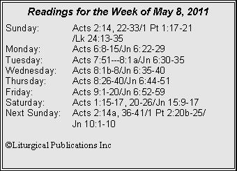 Text Box: Readings for the Week of May 8, 2011Sunday:	Acts 2:14, 22-33/1 Pt 1:17-21		/Lk 24:13-35Monday:	Acts 6:8-15/Jn 6:22-29Tuesday:	Acts 7:51---8:1a/Jn 6:30-35Wednesday:	Acts 8:1b-8/Jn 6:35-40Thursday:	Acts 8:26-40/Jn 6:44-51Friday:		Acts 9:1-20/Jn 6:52-59Saturday:	Acts 1:15-17, 20-26/Jn 15:9-17Next Sunday:	Acts 2:14a, 36-41/1 Pt 2:20b-25/		Jn 10:1-10©Liturgical Publications Inc