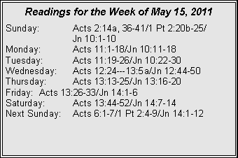 Text Box: Readings for the Week of May 15, 2011Sunday:	Acts 2:14a, 36-41/1 Pt 2:20b-25/		Jn 10:1-10Monday:	Acts 11:1-18/Jn 10:11-18Tuesday:	Acts 11:19-26/Jn 10:22-30Wednesday:	Acts 12:24---13:5a/Jn 12:44-50Thursday:	Acts 13:13-25/Jn 13:16-20Friday:	Acts 13:26-33/Jn 14:1-6Saturday:	Acts 13:44-52/Jn 14:7-14Next Sunday:	Acts 6:1-7/1 Pt 2:4-9/Jn 14:1-12