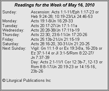 Text Box: Readings for the Week of May 16, 2010Sunday:	Ascension: Acts 1:1-11/Eph 1:17-23 or 			Heb 9:24-28; 10:19-23/Lk 24:46-53
Monday:	Acts 19:1-8/Jn 16:29-33
Tuesday:	Acts 20:17-27/Jn 17:1-11a
Wednesday:	Acts 20:28-38/Jn 17:11b-19
Thursday:	Acts 22:30; 23:6-11/Jn 17:20-26
Friday:		Acts 25:13b-21/Jn 21:15-19
Saturday:	Acts 28:16-20, 30-31/Jn 21:20-25
Next Sunday:	Vigil: Gn 11:1-9 or Ex 19:3-8a, 16-20b or 		Ez 37:1-14 or Jl 3:1-5/Rom 8:22-27/		Jn 7:37-39
		Day: Acts 2:1-11/1 Cor 12:3b-7, 12-13 or 		Rom 8:8-17/Jn 20:19-23 or 14:15-16, 		23b-26

© Liturgical Publications Inc
