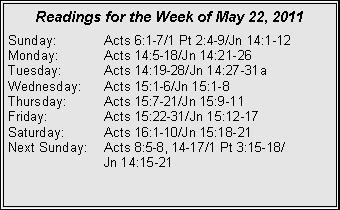 Text Box: Readings for the Week of May 22, 2011Sunday:	Acts 6:1-7/1 Pt 2:4-9/Jn 14:1-12Monday:	Acts 14:5-18/Jn 14:21-26Tuesday:	Acts 14:19-28/Jn 14:27-31aWednesday:	Acts 15:1-6/Jn 15:1-8Thursday:	Acts 15:7-21/Jn 15:9-11Friday:		Acts 15:22-31/Jn 15:12-17Saturday:	Acts 16:1-10/Jn 15:18-21Next Sunday:	Acts 8:5-8, 14-17/1 Pt 3:15-18/		Jn 14:15-21