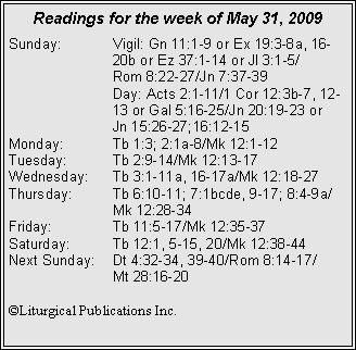 Text Box: Readings for the week of May 31, 2009Sunday:	Vigil: Gn 11:1-9 or Ex 19:3-8a, 16-		20b or Ez 37:1-14 or Jl 3:1-5/		Rom 8:22-27/Jn 7:37-39
		Day: Acts 2:1-11/1 Cor 12:3b-7, 12-		13 or Gal 5:16-25/Jn 20:19-23 or 		Jn 15:26-27;16:12-15
Monday:	Tb 1:3; 2:1a-8/Mk 12:1-12
Tuesday:	Tb 2:9-14/Mk 12:13-17
Wednesday:	Tb 3:1-11a, 16-17a/Mk 12:18-27
Thursday:	Tb 6:10-11; 7:1bcde, 9-17; 8:4-9a/		Mk 12:28-34
Friday:		Tb 11:5-17/Mk 12:35-37
Saturday:	Tb 12:1, 5-15, 20/Mk 12:38-44	
Next Sunday:	Dt 4:32-34, 39-40/Rom 8:14-17/		Mt 28:16-20

©Liturgical Publications Inc.