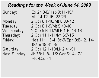 Text Box: Readings for the Week of June 14, 2009Sunday:	Ex 24:3-8/Heb 9:11-15/		Mk 14:12-16, 22-26
Monday:	2 Cor 6:1-10/Mt 5:38-42
Tuesday:	2 Cor 8:1-9/Mt 5:43-48
Wednesday:	2 Cor 9:6-11/Mt 6:1-6, 16-18
Thursday:	2 Cor 11:1-11/Mt 6:7-15
Friday:		Hos 11:1, 3-4, 8c-9/Eph 3:8-12, 14-		19/Jn 19:31-37
Saturday:	2 Cor 12:1-10/Lk 2:41-51
Next Sunday:	Jb 38:1, 8-11/2 Cor 5:14-17/		Mk 4:35-41