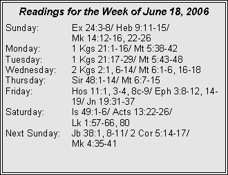 Text Box: Readings for the Week of June 18, 2006Sunday:	Ex 24:3-8/ Heb 9:11-15/ 		Mk 14:12-16, 22-26Monday:	1 Kgs 21:1-16/ Mt 5:38-42Tuesday:	1 Kgs 21:17-29/ Mt 5:43-48Wednesday:	2 Kgs 2:1, 6-14/ Mt 6:1-6, 16-18Thursday:	Sir 48:1-14/ Mt 6:7-15Friday:		Hos 11:1, 3-4, 8c-9/ Eph 3:8-12, 14-		19/ Jn 19:31-37Saturday:	Is 49:1-6/ Acts 13:22-26/ 		Lk 1:57-66, 80Next Sunday:	Jb 38:1, 8-11/ 2 Cor 5:14-17/ 		Mk 4:35-41