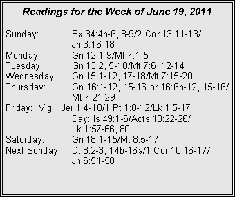 Text Box: Readings for the Week of June 19, 2011Sunday:	Ex 34:4b-6, 8-9/2 Cor 13:11-13/		Jn 3:16-18Monday:	Gn 12:1-9/Mt 7:1-5Tuesday:	Gn 13:2, 5-18/Mt 7:6, 12-14Wednesday:	Gn 15:1-12, 17-18/Mt 7:15-20Thursday:	Gn 16:1-12, 15-16 or 16:6b-12, 15-16/		Mt 7:21-29Friday:	Vigil: Jer 1:4-10/1 Pt 1:8-12/Lk 1:5-17		Day: Is 49:1-6/Acts 13:22-26/		Lk 1:57-66, 80Saturday:	Gn 18:1-15/Mt 8:5-17Next Sunday:	Dt 8:2-3, 14b-16a/1 Cor 10:16-17/		Jn 6:51-58