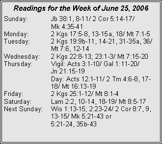Text Box: Readings for the Week of June 25, 2006Sunday:	Jb 38:1, 8-11/ 2 Cor 5:14-17/ 		Mk 4:35-41Monday:	2 Kgs 17:5-8, 13-15a, 18/ Mt 7:1-5Tuesday:	2 Kgs 19:9b-11, 14-21, 31-35a, 36/ 		Mt 7:6, 12-14Wednesday:	2 Kgs 22:8-13; 23:1-3/ Mt 7:15-20Thursday:	Vigil: Acts 3:1-10/ Gal 1:11-20/ 		Jn 21:15-19		Day: Acts 12:1-11/ 2 Tm 4:6-8, 17-		18/ Mt 16:13-19Friday:		2 Kgs 25:1-12/ Mt 8:1-4Saturday:	Lam 2:2, 10-14, 18-19/ Mt 8:5-17Next Sunday:	Wis 1:13-15; 2:23-24/ 2 Cor 8:7, 9, 		13-15/ Mk 5:21-43 or 		5:21-24, 35b-43