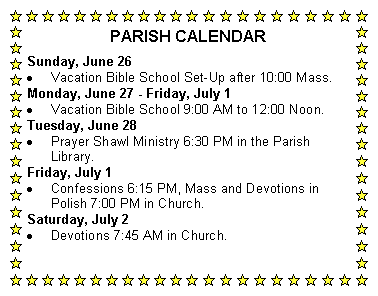 Text Box: PARISH CALENDARSunday, June 26Vacation Bible School Set-Up after 10:00 Mass.Monday, June 27 - Friday, July 1Vacation Bible School 9:00 AM to 12:00 Noon.Tuesday, June 28Prayer Shawl Ministry 6:30 PM in the Parish Library.Friday, July 1Confessions 6:15 PM, Mass and Devotions in Polish 7:00 PM in Church.Saturday, July 2Devotions 7:45 AM in Church.