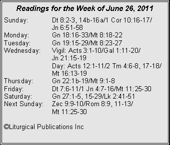 Text Box: Readings for the Week of June 26, 2011Sunday:	Dt 8:2-3, 14b-16a/1 Cor 10:16-17/		Jn 6:51-58Monday:	Gn 18:16-33/Mt 8:18-22Tuesday:	Gn 19:15-29/Mt 8:23-27Wednesday:	Vigil: Acts 3:1-10/Gal 1:11-20/		Jn 21:15-19		Day: Acts 12:1-11/2 Tm 4:6-8, 17-18/		Mt 16:13-19Thursday:	Gn 22:1b-19/Mt 9:1-8Friday:		Dt 7:6-11/1 Jn 4:7-16/Mt 11:25-30Saturday:	Gn 27:1-5, 15-29/Lk 2:41-51Next Sunday:	Zec 9:9-10/Rom 8:9, 11-13/		Mt 11:25-30©Liturgical Publications Inc