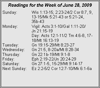 Text Box: Readings for the Week of June 28, 2009
Sunday:	Wis 1:13-15; 2:23-24/2 Cor 8:7, 9, 		13-15/Mk 5:21-43 or 5:21-24, 		35b-43
Monday:	Vigil: Acts 3:1-10/Gal 1:11-20/		Jn 21:15-19
		Day: Acts 12:1-11/2 Tm 4:6-8, 17-		18/Mt 16:13-19
Tuesday:	Gn 19:15-29/Mt 8:23-27
Wednesday:	Gn 21:5, 8-20a/Mt 8:28-34
Thursday:	Gn 22:1b-19/Mt 9:1-8
Friday:		Eph 2:19-22/Jn 20:24-29
Saturday:	Gn 27:1-5, 15-29/Mt 9:14-17
Next Sunday:	Ez 2:2-5/2 Cor 12:7-10/Mk 6:1-6a

