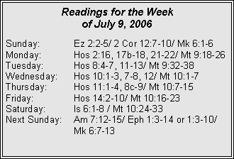 Text Box: Readings for the Week of July 9, 2006Sunday:	Ez 2:2-5/ 2 Cor 12:7-10/ Mk 6:1-6Monday:	Hos 2:16, 17b-18, 21-22/ Mt 9:18-26Tuesday:	Hos 8:4-7, 11-13/ Mt 9:32-38Wednesday:	Hos 10:1-3, 7-8, 12/ Mt 10:1-7Thursday:	Hos 11:1-4, 8c-9/ Mt 10:7-15Friday:		Hos 14:2-10/ Mt 10:16-23Saturday:	Is 6:1-8 / Mt 10:24-33Next Sunday:	Am 7:12-15/ Eph 1:3-14 or 1:3-10/ 		Mk 6:7-13