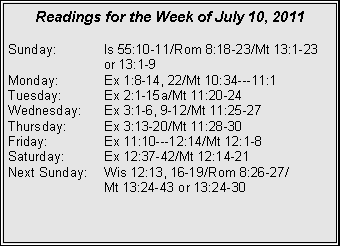 Text Box: Readings for the Week of July 10, 2011Sunday:	Is 55:10-11/Rom 8:18-23/Mt 13:1-23 		or 13:1-9Monday:	Ex 1:8-14, 22/Mt 10:34---11:1Tuesday:	Ex 2:1-15a/Mt 11:20-24Wednesday:	Ex 3:1-6, 9-12/Mt 11:25-27Thursday:	Ex 3:13-20/Mt 11:28-30Friday:		Ex 11:10---12:14/Mt 12:1-8Saturday:	Ex 12:37-42/Mt 12:14-21Next Sunday:	Wis 12:13, 16-19/Rom 8:26-27/		Mt 13:24-43 or 13:24-30