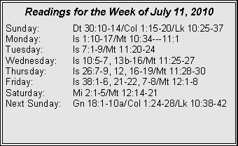 Text Box: Readings for the Week of July 11, 2010Sunday:	Dt 30:10-14/Col 1:15-20/Lk 10:25-37
Monday:	Is 1:10-17/Mt 10:34---11:1
Tuesday:	Is 7:1-9/Mt 11:20-24
Wednesday:	Is 10:5-7, 13b-16/Mt 11:25-27
Thursday:	Is 26:7-9, 12, 16-19/Mt 11:28-30
Friday:		Is 38:1-6, 21-22, 7-8/Mt 12:1-8
Saturday:	Mi 2:1-5/Mt 12:14-21
Next Sunday:	Gn 18:1-10a/Col 1:24-28/Lk 10:38-42
