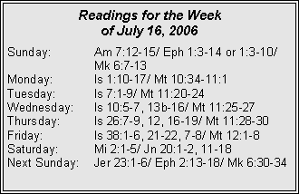 Text Box: Readings for the Week of July 16, 2006Sunday:	Am 7:12-15/ Eph 1:3-14 or 1:3-10/ 		Mk 6:7-13Monday:	Is 1:10-17/ Mt 10:34-11:1Tuesday:	Is 7:1-9/ Mt 11:20-24Wednesday:	Is 10:5-7, 13b-16/ Mt 11:25-27Thursday:	Is 26:7-9, 12, 16-19/ Mt 11:28-30Friday:		Is 38:1-6, 21-22, 7-8/ Mt 12:1-8Saturday:	Mi 2:1-5/ Jn 20:1-2, 11-18Next Sunday:	Jer 23:1-6/ Eph 2:13-18/ Mk 6:30-34