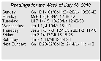 Text Box: Readings for the Week of July 18, 2010Sunday:	Gn 18:1-10a/Col 1:24-28/Lk 10:38-42
Monday:	Mi 6:1-4, 6-8/Mt 12:38-42
Tuesday:	Mi 7:14-15, 18-20/Mt 12:46-50
Wednesday:	Jer 1:1, 4-10/Mt 13:1-9
Thursday:	Jer 2:1-3, 7-8, 12-13/Jn 20:1-2, 11-18
Friday:		Jer 3:14-17/Mt 13:18-23
Saturday:	Jer 7:1-11/Mt 13:24-30
Next Sunday:	Gn 18:20-32/Col 2:12-14/Lk 11:1-13

