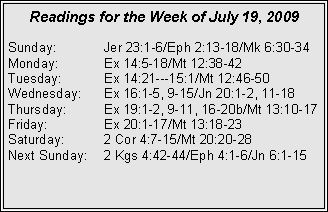 Text Box: Readings for the Week of July 19, 2009
Sunday:	Jer 23:1-6/Eph 2:13-18/Mk 6:30-34
Monday:	Ex 14:5-18/Mt 12:38-42
Tuesday:	Ex 14:21---15:1/Mt 12:46-50
Wednesday:	Ex 16:1-5, 9-15/Jn 20:1-2, 11-18
Thursday:	Ex 19:1-2, 9-11, 16-20b/Mt 13:10-17
Friday:		Ex 20:1-17/Mt 13:18-23
Saturday:	2 Cor 4:7-15/Mt 20:20-28
Next Sunday:	2 Kgs 4:42-44/Eph 4:1-6/Jn 6:1-15