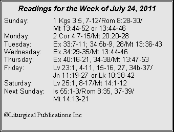 Text Box: Readings for the Week of July 24, 2011Sunday:	1 Kgs 3:5, 7-12/Rom 8:28-30/		Mt 13:44-52 or 13:44-46Monday:	2 Cor 4:7-15/Mt 20:20-28Tuesday:	Ex 33:7-11; 34:5b-9, 28/Mt 13:36-43Wednesday:	Ex 34:29-35/Mt 13:44-46Thursday:	Ex 40:16-21, 34-38/Mt 13:47-53Friday:		Lv 23:1, 4-11, 15-16, 27, 34b-37/		Jn 11:19-27 or Lk 10:38-42Saturday:	Lv 25:1, 8-17/Mt 14:1-12Next Sunday:	Is 55:1-3/Rom 8:35, 37-39/		Mt 14:13-21©Liturgical Publications Inc