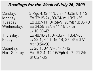 Text Box: Readings for the Week of July 26, 2009Sunday:	2 Kgs 4:42-44/Eph 4:1-6/Jn 6:1-15
Monday:	Ex 32:15-24, 30-34/Mt 13:31-35
Tuesday:	Ex 33:7-11; 34:5b-9, 28/Mt 13:36-43
Wednesday:	Ex 34:29-35/Jn 11:19-27 or 		Lk 10:38-42
Thursday:	Ex 40:16-21, 34-38/Mt 13:47-53
Friday:		Lv 23:1, 4-11, 15-16, 27, 34b-37/		Mt 13:54-58
Saturday:	Lv 25:1, 8-17/Mt 14:1-12
Next Sunday:	Ex 16:2-4, 12-15/Eph 4:17, 20-24/		Jn 6:24-35
