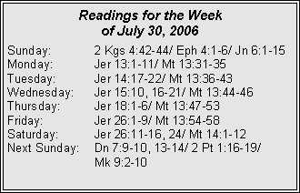 Text Box: Readings for the Week of July 30, 2006		Sunday:	2 Kgs 4:42-44/ Eph 4:1-6/ Jn 6:1-15Monday:	Jer 13:1-11/ Mt 13:31-35Tuesday:	Jer 14:17-22/ Mt 13:36-43Wednesday:	Jer 15:10, 16-21/ Mt 13:44-46Thursday:	Jer 18:1-6/ Mt 13:47-53Friday:		Jer 26:1-9/ Mt 13:54-58Saturday:	Jer 26:11-16, 24/ Mt 14:1-12Next Sunday:	Dn 7:9-10, 13-14/ 2 Pt 1:16-19/ 		Mk 9:2-10