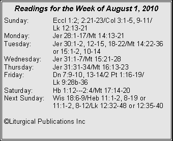 Text Box: Readings for the Week of August 1, 2010Sunday:	Eccl 1:2; 2:21-23/Col 3:1-5, 9-11/		Lk 12:13-21
Monday:	Jer 28:1-17/Mt 14:13-21
Tuesday:	Jer 30:1-2, 12-15, 18-22/Mt 14:22-36 		or 15:1-2, 10-14
Wednesday:	Jer 31:1-7/Mt 15:21-28
Thursday:	Jer 31:31-34/Mt 16:13-23
Friday:		Dn 7:9-10, 13-14/2 Pt 1:16-19/		Lk 9:28b-36
Saturday:	Hb 1:12---2:4/Mt 17:14-20
Next Sunday:	Wis 18:6-9/Heb 11:1-2, 8-19 or 		11:1-2, 8-12/Lk 12:32-48 or 12:35-40

©Liturgical Publications Inc
