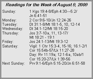 Text Box: Readings for the Week of August 9, 2009Sunday:	1 Kgs 19:4-8/Eph 4:30---5:2/		Jn 6:41-51
Monday:	2 Cor 9:6-10/Jn 12:24-26
Tuesday:	Dt 31:1-8/Mt 18:1-5, 10, 12-14
Wednesday:	Dt 34:1-12/Mt 18:15-20
Thursday:	Jos 3:7-10a, 11, 13-17/		Mt 18:21 - 19:1
Friday:		Jos 24:1-13/Mt 19:3-12
Saturday:	Vigil: 1 Chr 15:3-4, 15-16; 16:1-2/1 		Cor 15:54b-57/Lk 11:27-28
		Day: Rv 11:19a; 12:1-6a, 10ab/1 		Cor 15:20-27/Lk 1:39-56
Next Sunday:	Prv 9:1-6/Eph 5:15-20/Jn 6:51-58
