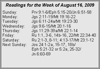 Text Box: Readings for the Week of August 16, 2009Sunday:	Prv 9:1-6/Eph 5:15-20/Jn 6:51-58
Monday:	Jgs 2:11-19/Mt 19:16-22
Tuesday:	Jgs 6:11-24a/Mt 19:23-30
Wednesday:	Jgs 9:6-15/Mt 20:1-16
Thursday:	Jgs 11:29-39a/Mt 22:1-14
Friday:		Ru 1:1, 3-6, 14b-16, 22/Mt 22:34-40
Saturday:	Ru 2:1-3, 8-11; 4:13-17/Mt 23:1-12
Next Sunday:	Jos 24:1-2a, 15-17, 18b/		Eph 5:21-32 or 5:2a, 25-32/		Jn 6:60-69