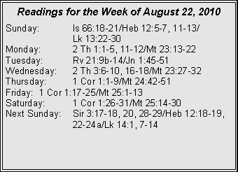 Text Box: Readings for the Week of August 22, 2010Sunday:	Is 66:18-21/Heb 12:5-7, 11-13/		Lk 13:22-30
Monday:	2 Th 1:1-5, 11-12/Mt 23:13-22
Tuesday:	Rv 21:9b-14/Jn 1:45-51
Wednesday:	2 Th 3:6-10, 16-18/Mt 23:27-32
Thursday:	1 Cor 1:1-9/Mt 24:42-51
Friday:	1 Cor 1:17-25/Mt 25:1-13
Saturday:	1 Cor 1:26-31/Mt 25:14-30
Next Sunday:	Sir 3:17-18, 20, 28-29/Heb 12:18-19, 		22-24a/Lk 14:1, 7-14
